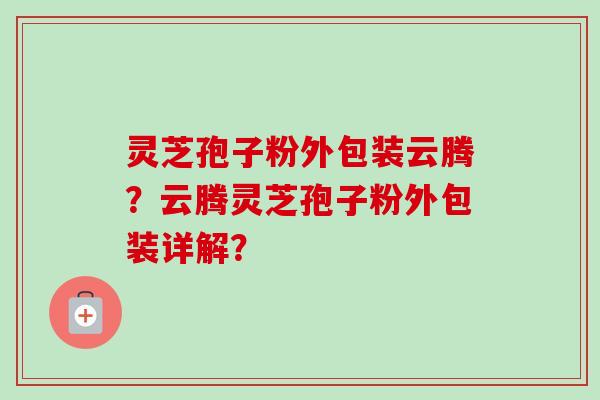 灵芝孢子粉外包装云腾？云腾灵芝孢子粉外包装详解？