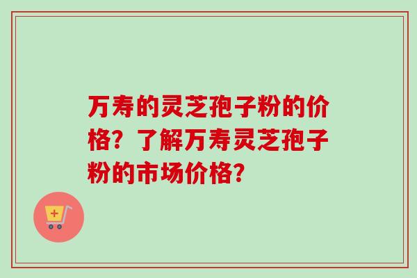 万寿的灵芝孢子粉的价格？了解万寿灵芝孢子粉的市场价格？