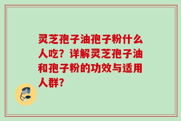 灵芝孢子油孢子粉什么人吃？详解灵芝孢子油和孢子粉的功效与适用人群？