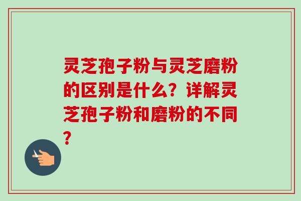 灵芝孢子粉与灵芝磨粉的区别是什么？详解灵芝孢子粉和磨粉的不同？