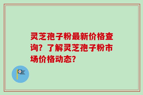 灵芝孢子粉最新价格查询？了解灵芝孢子粉市场价格动态？