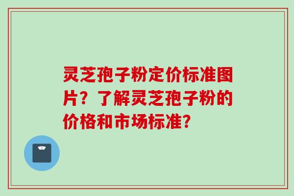 灵芝孢子粉定价标准图片?了解灵芝孢子粉的价格和市场标准? 灵芝孢子粉定价标准图片?了解灵芝孢子粉的价格和市场标准?
