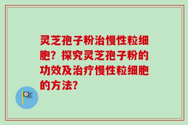 灵芝孢子粉治慢性粒细胞？探究灵芝孢子粉的功效及治疗慢性粒细胞的方法？