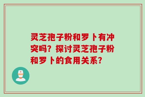 灵芝孢子粉和罗卜有冲突吗？探讨灵芝孢子粉和罗卜的食用关系？