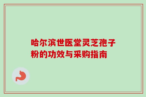 哈尔滨世医堂灵芝孢子粉的功效与采购指南