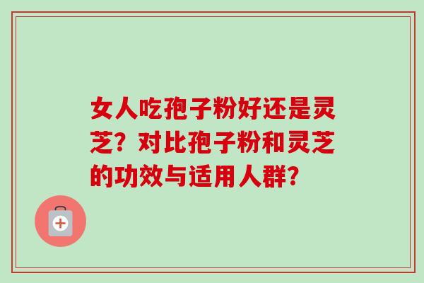 女人吃孢子粉好还是灵芝？对比孢子粉和灵芝的功效与适用人群？