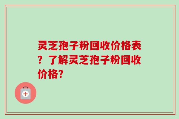灵芝孢子粉回收价格表？了解灵芝孢子粉回收价格？