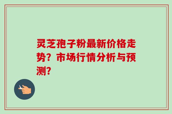 灵芝孢子粉最新价格走势？市场行情分析与预测？