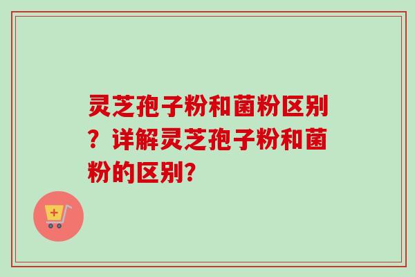 灵芝孢子粉和菌粉区别？详解灵芝孢子粉和菌粉的区别？