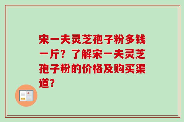 宋一夫灵芝孢子粉多钱一斤？了解宋一夫灵芝孢子粉的价格及购买渠道？