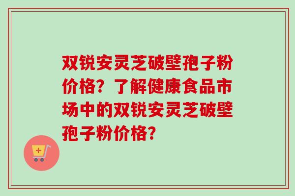 双锐安灵芝破壁孢子粉价格？了解健康食品市场中的双锐安灵芝破壁孢子粉价格？