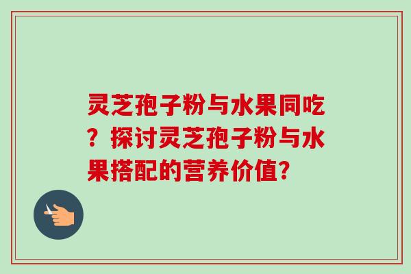 灵芝孢子粉与水果同吃？探讨灵芝孢子粉与水果搭配的营养价值？