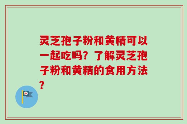 灵芝孢子粉和黄精可以一起吃吗？了解灵芝孢子粉和黄精的食用方法？
