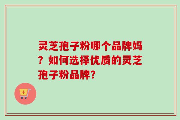灵芝孢子粉哪个品牌妈？如何选择优质的灵芝孢子粉品牌？