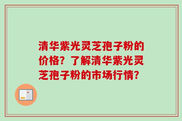 清华紫光灵芝孢子粉的价格？了解清华紫光灵芝孢子粉的市场行情？
