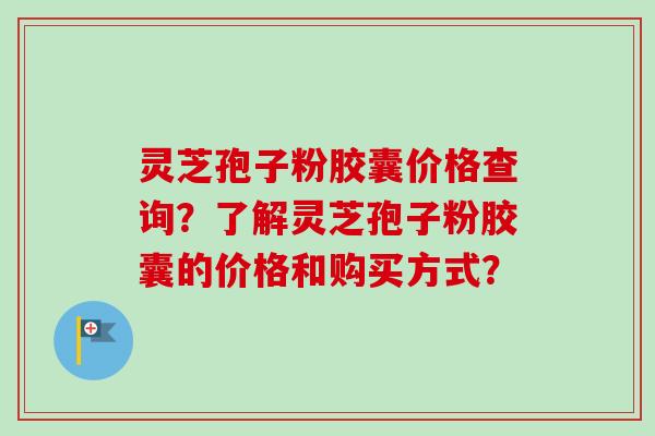 灵芝孢子粉胶囊价格查询?了解灵芝孢子粉胶囊的价格和购买方式? 灵芝孢子粉胶囊价格查询?了解灵芝孢子粉胶囊的价格和购买方式?