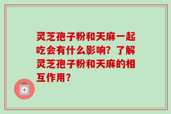 灵芝孢子粉和天麻一起吃会有什么影响？了解灵芝孢子粉和天麻的相互作用？
