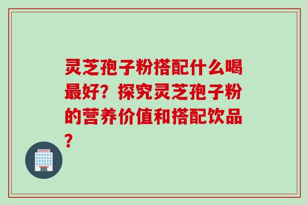 灵芝孢子粉搭配什么喝最好？探究灵芝孢子粉的营养价值和搭配饮品？