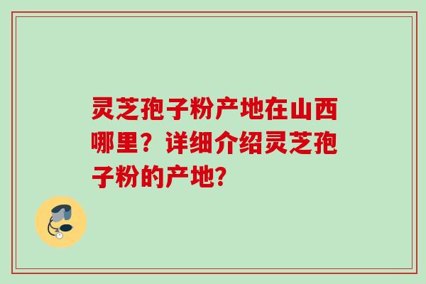 灵芝孢子粉产地在山西哪里?详细介绍灵芝孢子粉的产地? 灵芝孢子粉产地在山西哪里?详细介绍灵芝孢子粉的产地?
