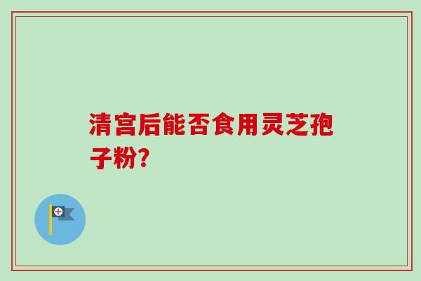 清宫后能否食用灵芝孢子粉? 清宫后能否食用灵芝孢子粉?
