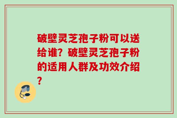 破壁灵芝孢子粉可以送给谁？破壁灵芝孢子粉的适用人群及功效介绍？