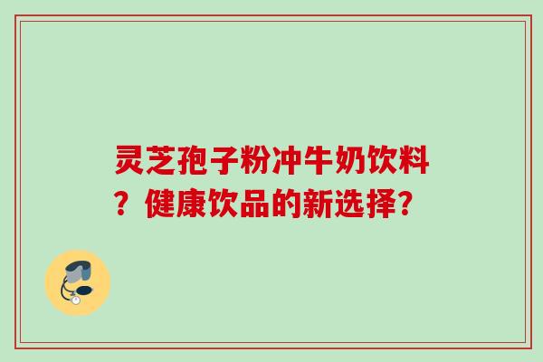 灵芝孢子粉冲牛奶饮料？健康饮品的新选择？