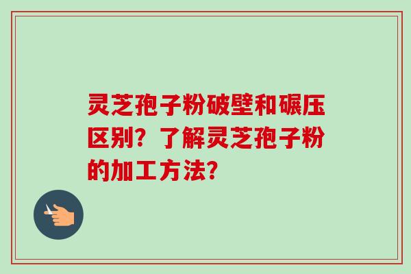 灵芝孢子粉破壁和碾压区别？了解灵芝孢子粉的加工方法？