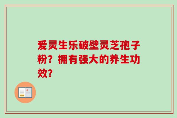 爱灵生乐破壁灵芝孢子粉？拥有强大的养生功效？