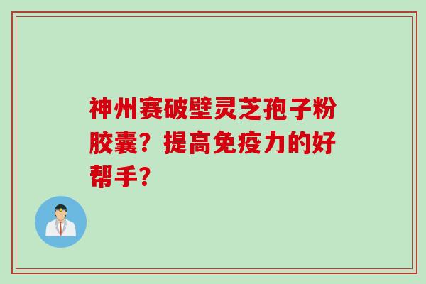 神州赛破壁灵芝孢子粉胶囊？提高免疫力的好帮手？