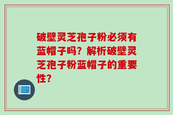 破壁灵芝孢子粉必须有蓝帽子吗？解析破壁灵芝孢子粉蓝帽子的重要性？