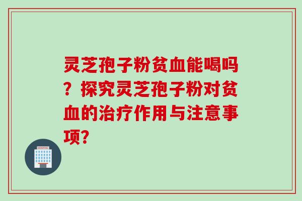 灵芝孢子粉贫血能喝吗？探究灵芝孢子粉对贫血的治疗作用与注意事项？