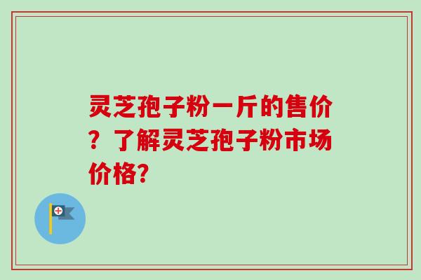 灵芝孢子粉一斤的售价？了解灵芝孢子粉市场价格？