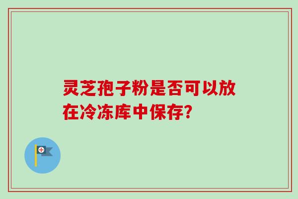 灵芝孢子粉是否可以放在冷冻库中保存？