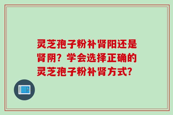 灵芝孢子粉补肾阳还是肾阴？学会选择正确的灵芝孢子粉补肾方式？
