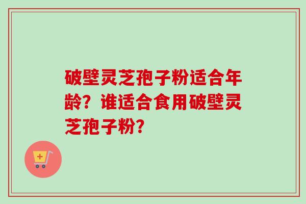 破壁灵芝孢子粉适合年龄？谁适合食用破壁灵芝孢子粉？