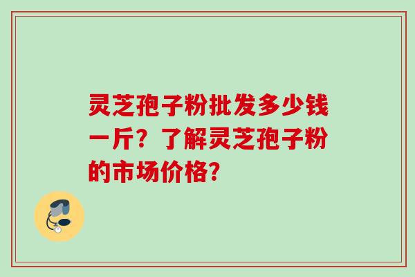 灵芝孢子粉批发多少钱一斤？了解灵芝孢子粉的市场价格？