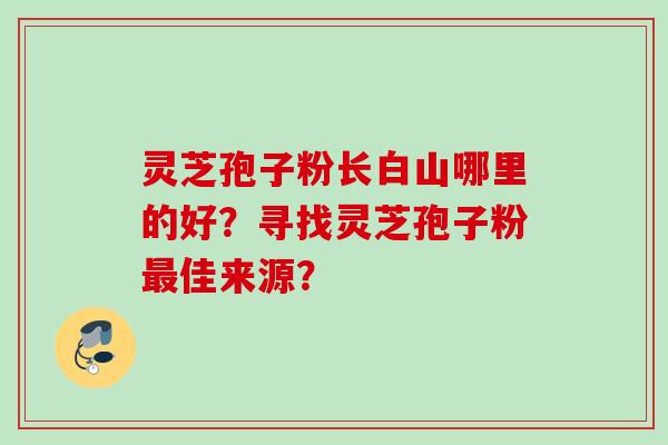 灵芝孢子粉长白山哪里的好?寻找灵芝孢子粉佳来源? 灵芝孢子粉长白山哪里的好?寻找灵芝孢子粉佳来源?