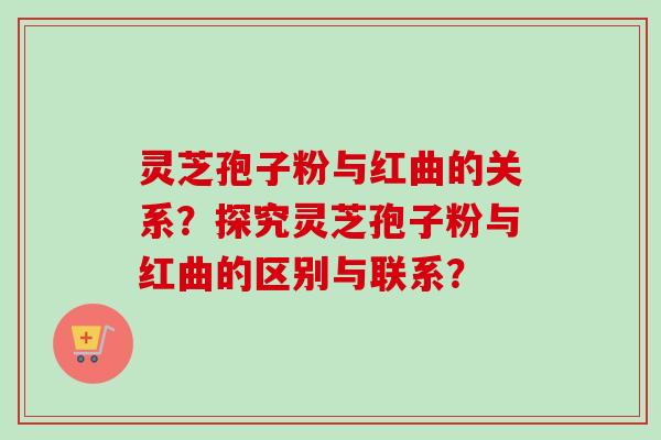 灵芝孢子粉与红曲的关系？探究灵芝孢子粉与红曲的区别与联系？