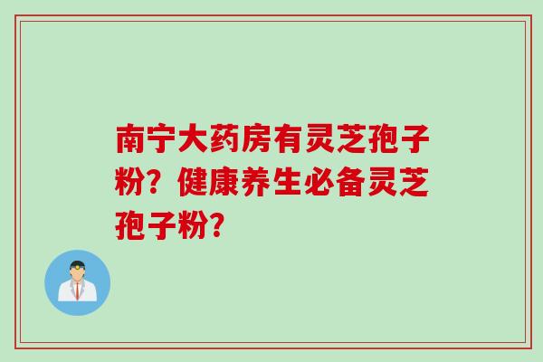 南宁大药房有灵芝孢子粉？健康养生必备灵芝孢子粉？