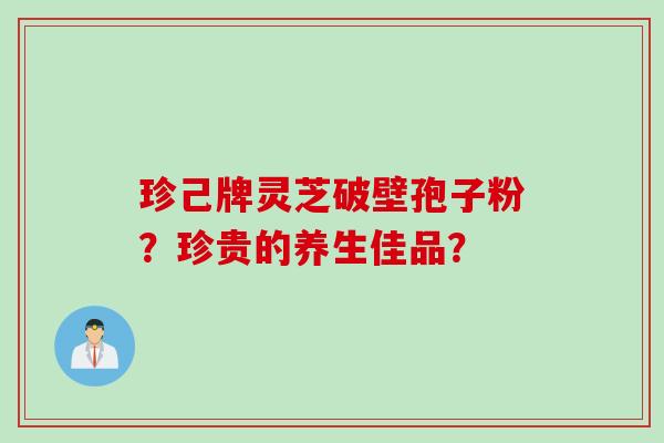 珍己牌灵芝破壁孢子粉？珍贵的养生佳品？