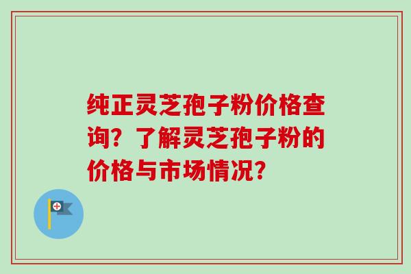 纯正灵芝孢子粉价格查询？了解灵芝孢子粉的价格与市场情况？