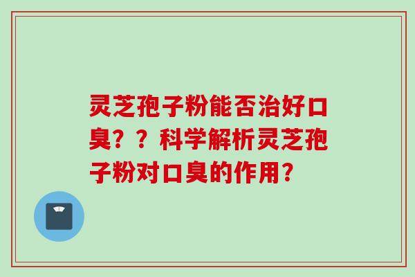 灵芝孢子粉能否治好口臭？？科学解析灵芝孢子粉对口臭的作用？