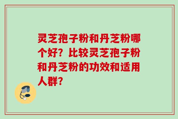 灵芝孢子粉和丹芝粉哪个好？比较灵芝孢子粉和丹芝粉的功效和适用人群？