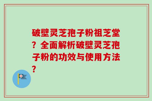破壁灵芝孢子粉祖芝堂？全面解析破壁灵芝孢子粉的功效与使用方法？