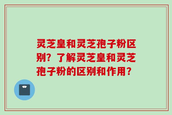 灵芝皇和灵芝孢子粉区别？了解灵芝皇和灵芝孢子粉的区别和作用？