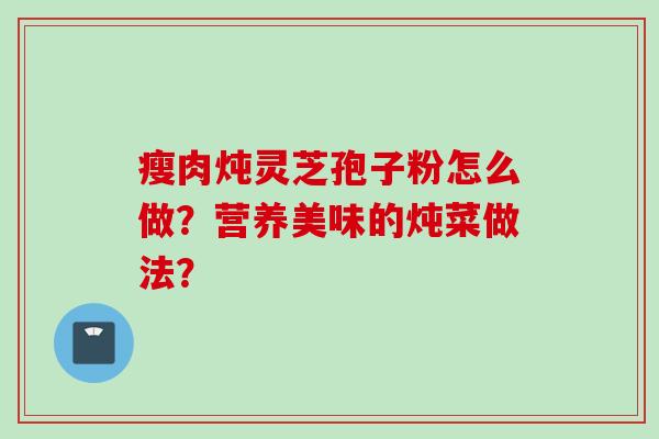瘦肉炖灵芝孢子粉怎么做？营养美味的炖菜做法？