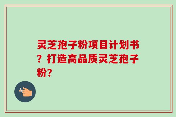 灵芝孢子粉项目计划书？打造高品质灵芝孢子粉？