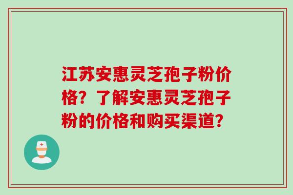 江苏安惠灵芝孢子粉价格？了解安惠灵芝孢子粉的价格和购买渠道？