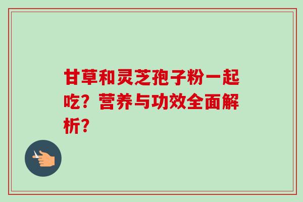 甘草和灵芝孢子粉一起吃？营养与功效全面解析？