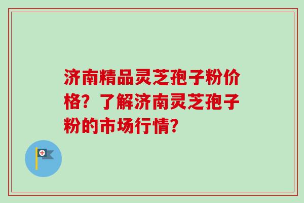 济南精品灵芝孢子粉价格？了解济南灵芝孢子粉的市场行情？